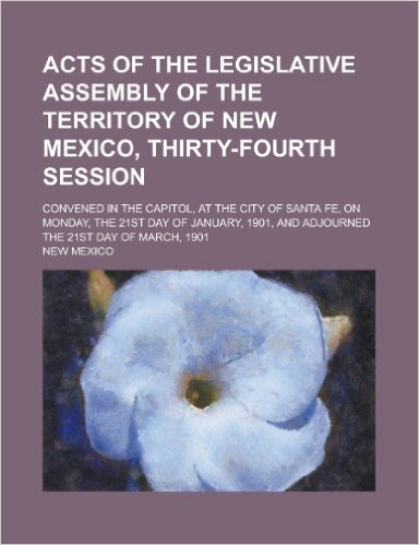 Acts of the Legislative Assembly of the Territory of New Mexico, Thirty-Fourth Session; Convened in the Capitol, at the City of Santa Fe, on Monday, the 21st Day of January, 1901, and Adjourned the 21st Day of March, 1901