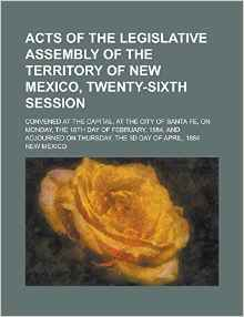 Acts of the Legislative Assembly of the Territory of New Mexico, Twenty-Sixth Session; Convened at the Capital, at the City of Santa Fe, on Monday, the 18th Day of February, 1884, and Adjourned on Thursday, the 3D Day of April, 1884